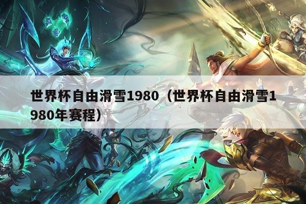 世界杯自由滑雪1980（世界杯自由滑雪1980年赛程）