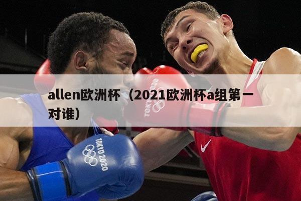 allen欧洲杯（2021欧洲杯a组第一对谁）