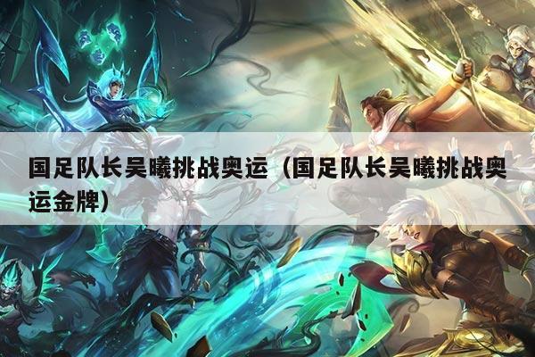 国足队长吴曦挑战奥运（国足队长吴曦挑战奥运金牌）